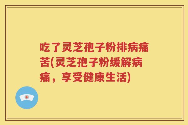 吃了灵芝孢子粉排病痛苦(灵芝孢子粉缓解病痛，享受健康生活)