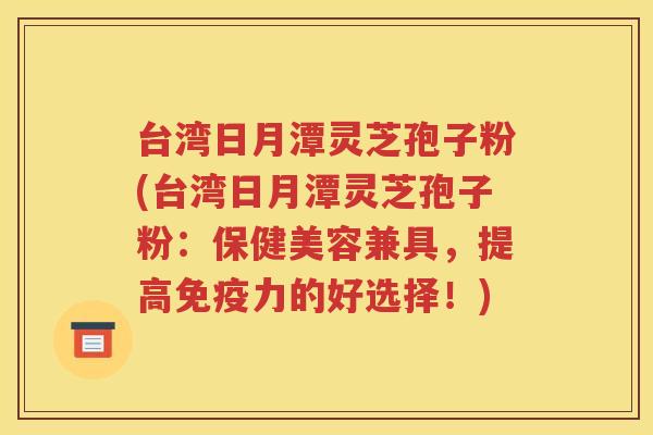 台湾日月潭灵芝孢子粉(台湾日月潭灵芝孢子粉：保健美容兼具，提高免疫力的好选择！)