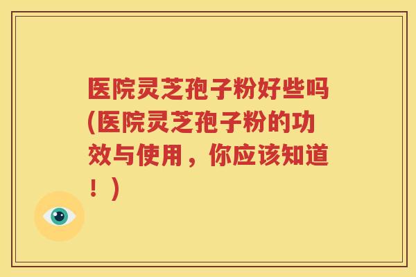 医院灵芝孢子粉好些吗(医院灵芝孢子粉的功效与使用，你应该知道！)