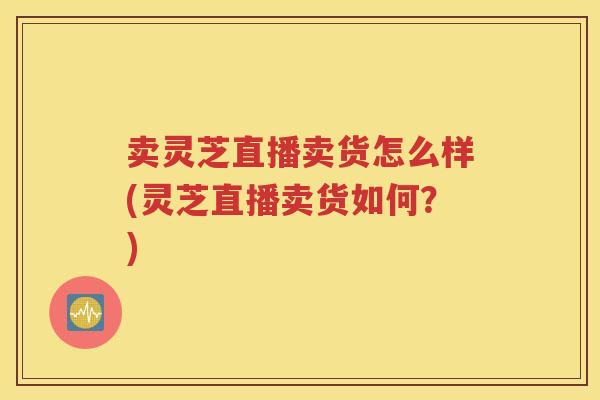 卖灵芝直播卖货怎么样(灵芝直播卖货如何？)
