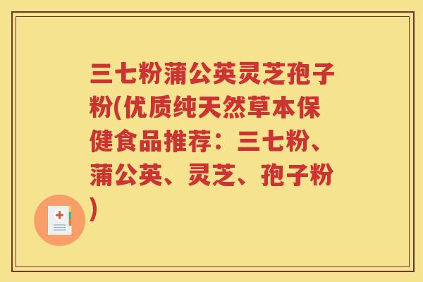 三七粉蒲公英灵芝孢子粉(优质纯天然草本保健食品推荐：三七粉、蒲公英、灵芝、孢子粉)