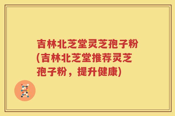 吉林北芝堂灵芝孢子粉(吉林北芝堂推荐灵芝孢子粉，提升健康)