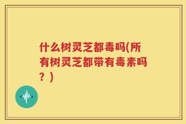 什么树灵芝都毒吗(所有树灵芝都带有毒素吗？)