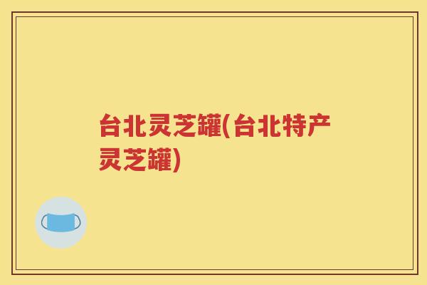 台北灵芝罐(台北特产灵芝罐)