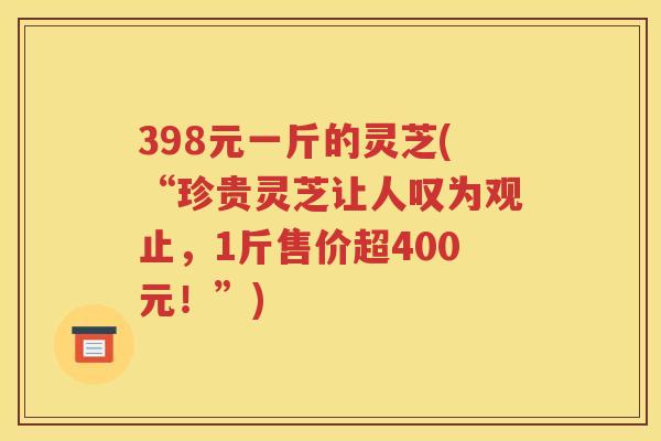 398元一斤的灵芝(“珍贵灵芝让人叹为观止，1斤售价超400元！”)