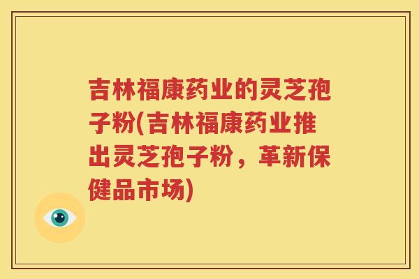 吉林福康药业的灵芝孢子粉(吉林福康药业推出灵芝孢子粉，革新保健品市场)