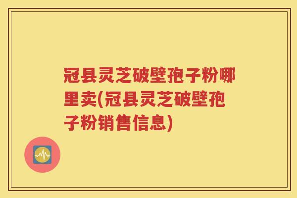 冠县灵芝破壁孢子粉哪里卖(冠县灵芝破壁孢子粉销售信息)