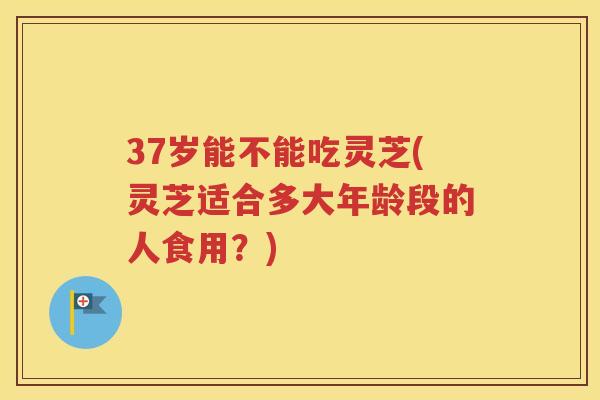 37岁能不能吃灵芝(灵芝适合多大年龄段的人食用？)
