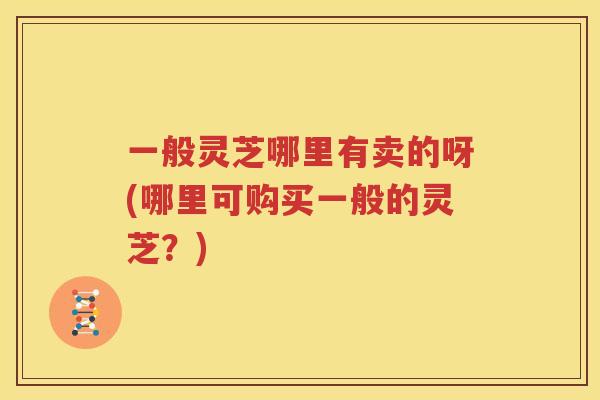一般灵芝哪里有卖的呀(哪里可购买一般的灵芝？)