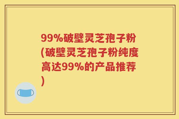 99%破壁灵芝孢子粉(破壁灵芝孢子粉纯度高达99%的产品推荐)