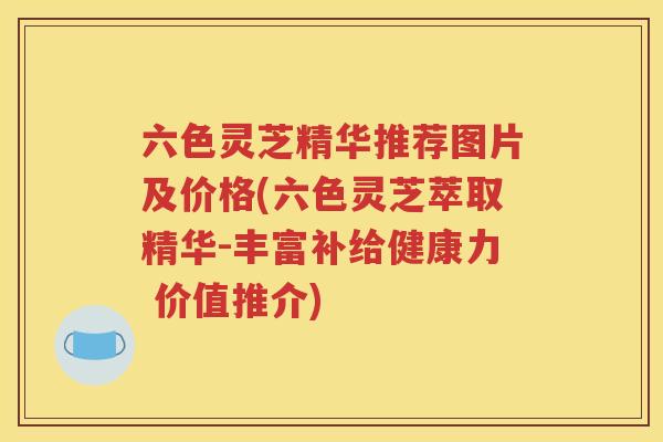 六色灵芝精华推荐图片及价格(六色灵芝萃取精华-丰富补给健康力 价值推介)