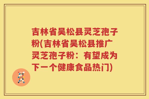 吉林省吴松县灵芝孢子粉(吉林省吴松县推广灵芝孢子粉：有望成为下一个健康食品热门)