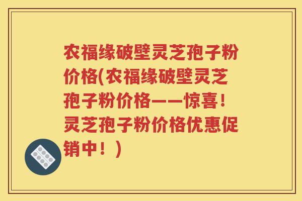 农福缘破壁灵芝孢子粉价格(农福缘破壁灵芝孢子粉价格——惊喜！灵芝孢子粉价格优惠促销中！)