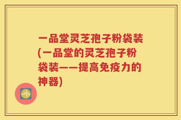 一品堂灵芝孢子粉袋装(一品堂的灵芝孢子粉袋装——提高免疫力的神器)