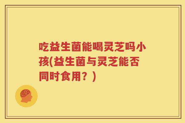 吃益生菌能喝灵芝吗小孩(益生菌与灵芝能否同时食用？)