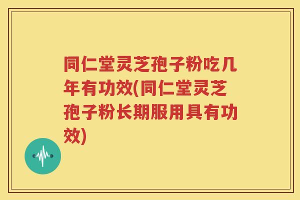 同仁堂灵芝孢子粉吃几年有功效(同仁堂灵芝孢子粉长期服用具有功效)