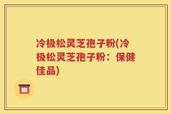 冷极松灵芝孢子粉(冷极松灵芝孢子粉：保健佳品)