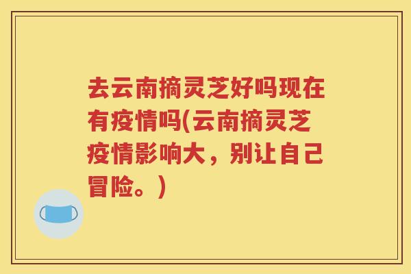 去云南摘灵芝好吗现在有疫情吗(云南摘灵芝疫情影响大，别让自己冒险。)