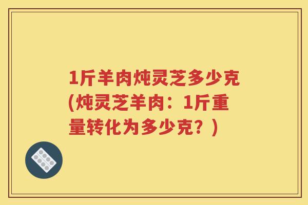 1斤羊肉炖灵芝多少克(炖灵芝羊肉：1斤重量转化为多少克？)