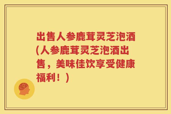 出售人参鹿茸灵芝泡酒(人参鹿茸灵芝泡酒出售，美味佳饮享受健康福利！)