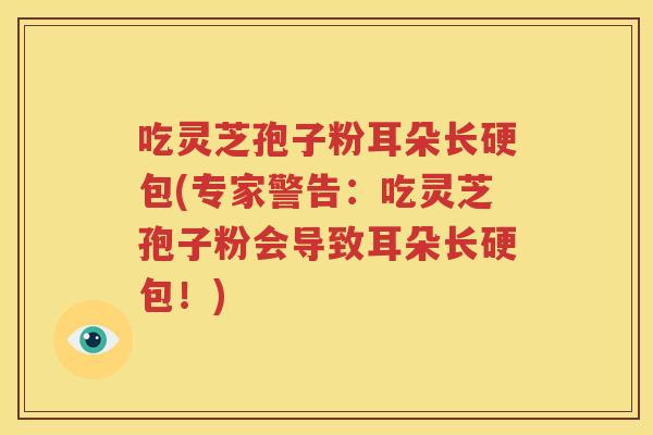 吃灵芝孢子粉耳朵长硬包(专家警告：吃灵芝孢子粉会导致耳朵长硬包！)