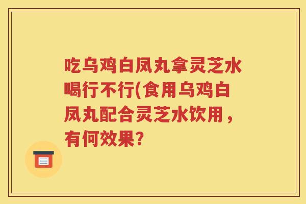 吃乌鸡白凤丸拿灵芝水喝行不行(食用乌鸡白凤丸配合灵芝水饮用，有何效果？