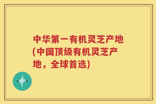 中华第一有机灵芝产地(中国顶级有机灵芝产地，全球首选)