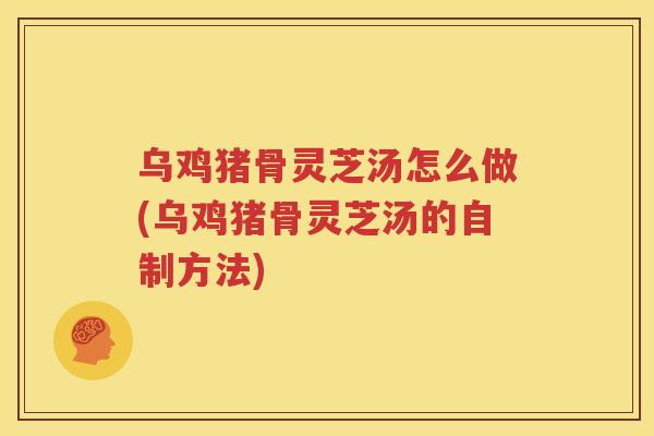 乌鸡猪骨灵芝汤怎么做(乌鸡猪骨灵芝汤的自制方法)