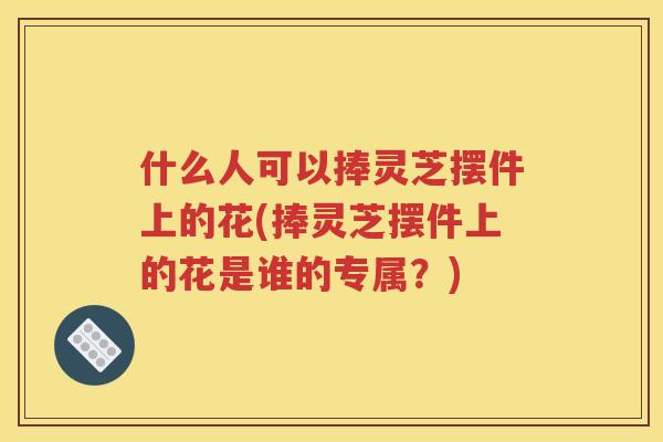 什么人可以捧灵芝摆件上的花(捧灵芝摆件上的花是谁的专属？)