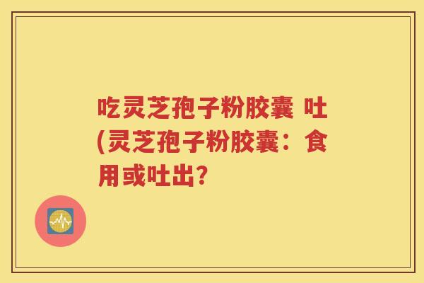 吃灵芝孢子粉胶囊 吐(灵芝孢子粉胶囊：食用或吐出？