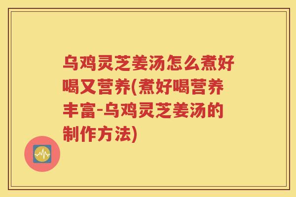 乌鸡灵芝姜汤怎么煮好喝又营养(煮好喝营养丰富-乌鸡灵芝姜汤的制作方法)