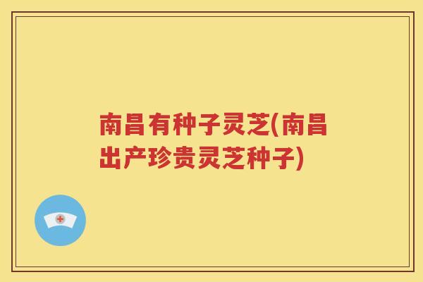 南昌有种子灵芝(南昌出产珍贵灵芝种子)