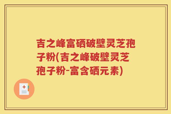 吉之峰富硒破壁灵芝孢子粉(吉之峰破壁灵芝孢子粉-富含硒元素)
