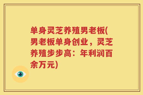 单身灵芝养殖男老板(男老板单身创业，灵芝养殖步步高：年利润百余万元)