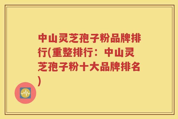 中山灵芝孢子粉品牌排行(重整排行：中山灵芝孢子粉十大品牌排名)
