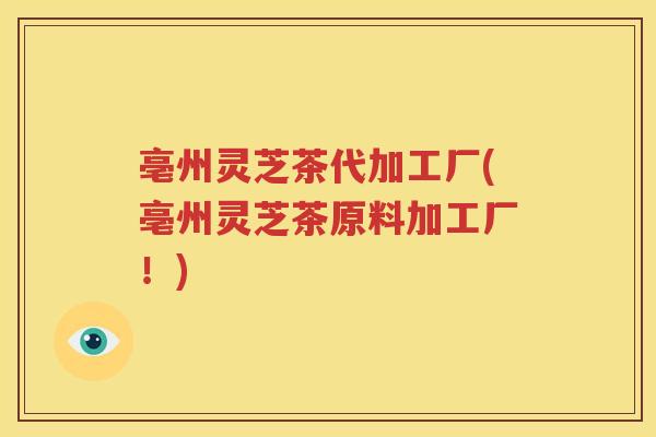 亳州灵芝茶代加工厂(亳州灵芝茶原料加工厂！)