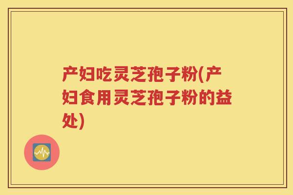 产妇吃灵芝孢子粉(产妇食用灵芝孢子粉的益处)