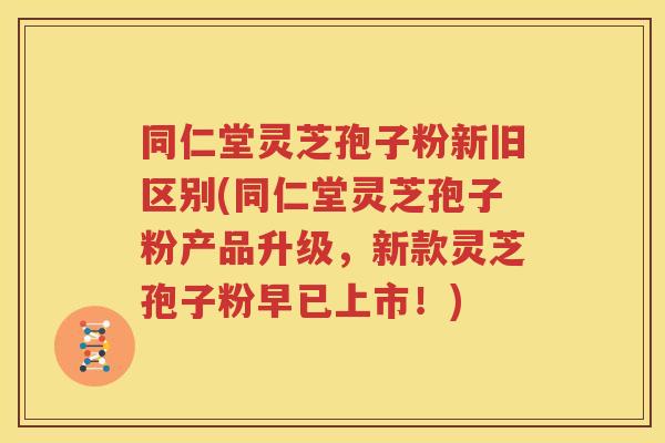 同仁堂灵芝孢子粉新旧区别(同仁堂灵芝孢子粉产品升级，新款灵芝孢子粉早已上市！)