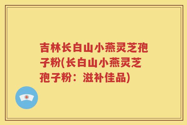 吉林长白山小燕灵芝孢子粉(长白山小燕灵芝孢子粉：滋补佳品)