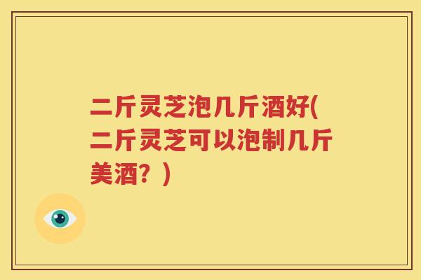 二斤灵芝泡几斤酒好(二斤灵芝可以泡制几斤美酒？)