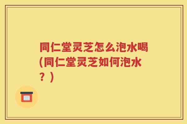 同仁堂灵芝怎么泡水喝(同仁堂灵芝如何泡水？)