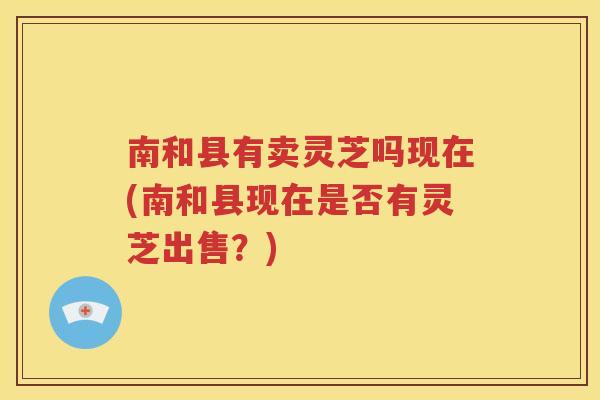 南和县有卖灵芝吗现在(南和县现在是否有灵芝出售？)