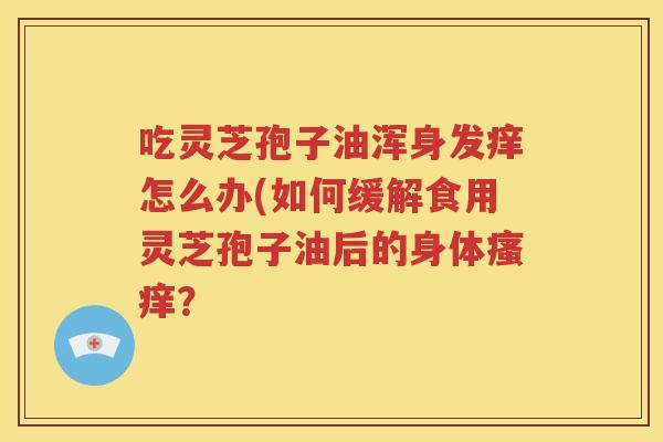 吃灵芝孢子油浑身发痒怎么办(如何缓解食用灵芝孢子油后的身体瘙痒？