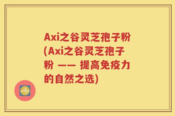 Axi之谷灵芝孢子粉(Axi之谷灵芝孢子粉 —— 提高免疫力的自然之选)