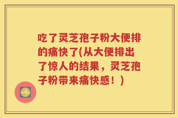 吃了灵芝孢子粉大便排的痛快了(从大便排出了惊人的结果，灵芝孢子粉带来痛快感！)