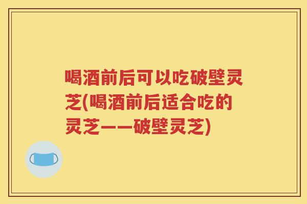 喝酒前后可以吃破壁灵芝(喝酒前后适合吃的灵芝——破壁灵芝)