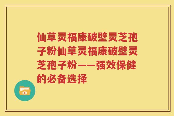 仙草灵福康破壁灵芝孢子粉仙草灵福康破壁灵芝孢子粉——强效保健的必备选择