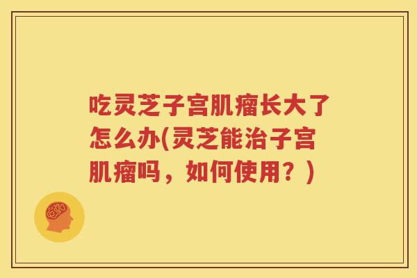 吃灵芝子宫肌瘤长大了怎么办(灵芝能治子宫肌瘤吗，如何使用？)