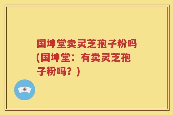 国坤堂卖灵芝孢子粉吗(国坤堂：有卖灵芝孢子粉吗？)