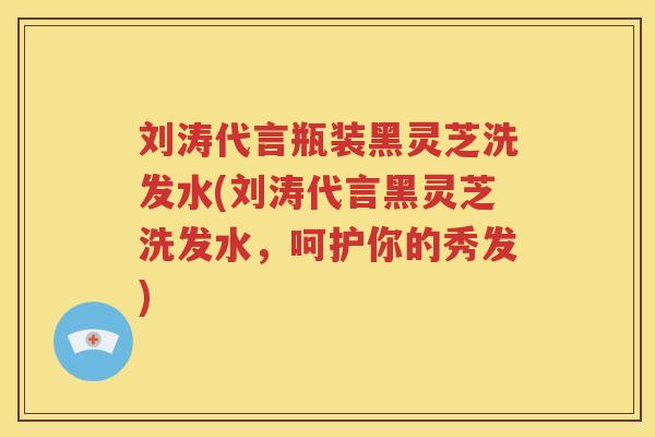 刘涛代言瓶装黑灵芝洗发水(刘涛代言黑灵芝洗发水，呵护你的秀发)